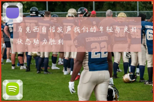 马克西自信发声我们的年轻与良好状态助力胜利