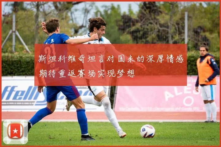 斯坦科维奇坦言对国米的深厚情感期待重返赛场实现梦想