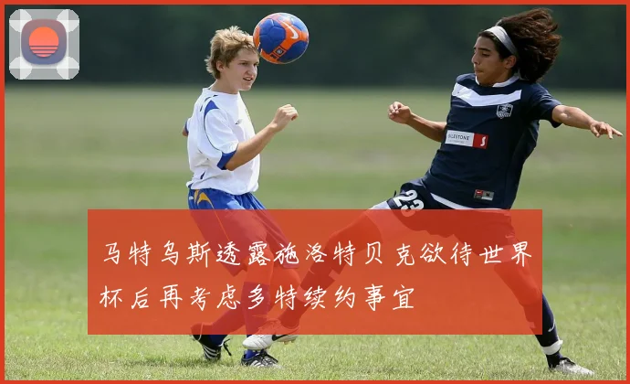 马特乌斯透露施洛特贝克欲待世界杯后再考虑多特续约事宜