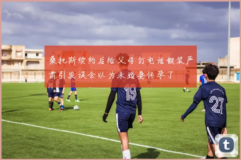 桑托斯续约后给父母打电话假装严肃引发误会以为未婚妻怀孕了