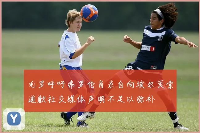 毛罗呼吁弗罗伦肖亲自向埃尔莫索道歉社交媒体声明不足以弥补