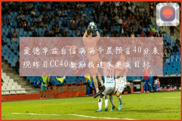爱德华兹自信满满今晨预言40分表现昨日CC40激励我追求更高目标