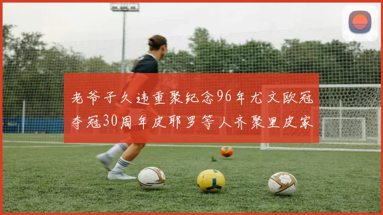 老爷子久违重聚纪念96年尤文欧冠夺冠30周年皮耶罗等人齐聚里皮家