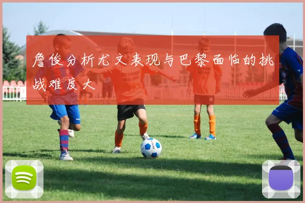 詹俊分析尤文表现与巴黎面临的挑战难度大