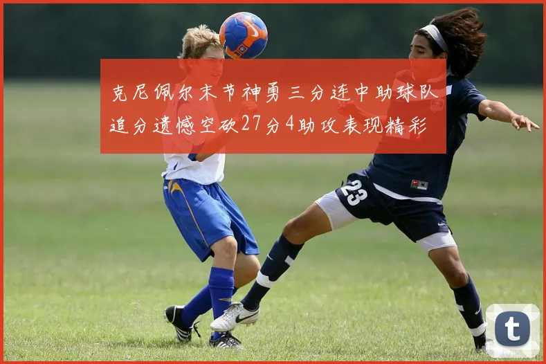 克尼佩尔末节神勇三分连中助球队追分遗憾空砍27分4助攻表现精彩