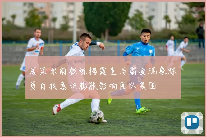 居莱尔前教练揭露皇马霸凌现象球员自我意识膨胀影响团队氛围