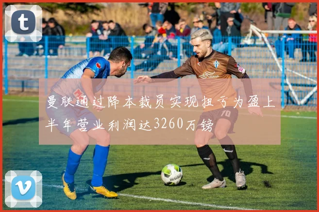 曼联通过降本裁员实现扭亏为盈上半年营业利润达3260万镑