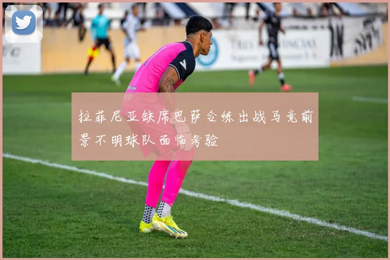 拉菲尼亚缺席巴萨合练出战马竞前景不明球队面临考验