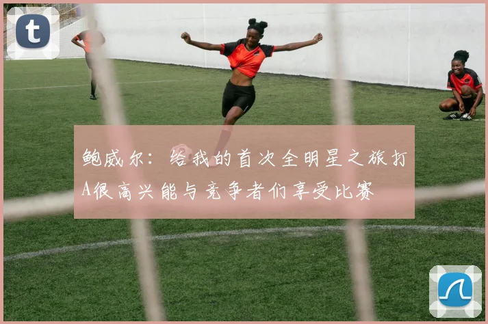 鲍威尔：给我的首次全明星之旅打A很高兴能与竞争者们享受比赛