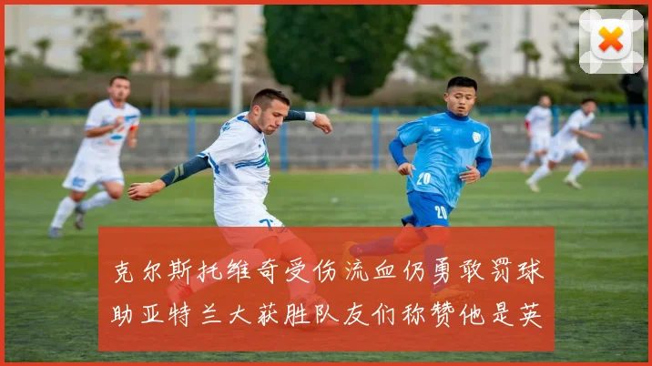 克尔斯托维奇受伤流血仍勇敢罚球助亚特兰大获胜队友们称赞他是英雄