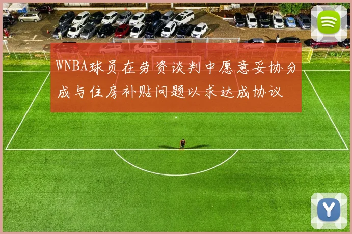 WNBA球员在劳资谈判中愿意妥协分成与住房补贴问题以求达成协议