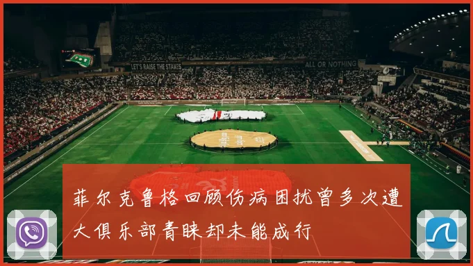 菲尔克鲁格回顾伤病困扰曾多次遭大俱乐部青睐却未能成行