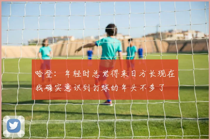 哈登：年轻时总觉得来日方长现在我确实意识到打球的年头不多了