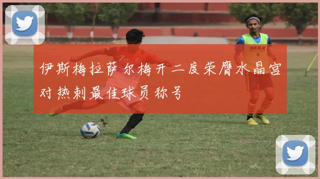 伊斯梅拉萨尔梅开二度荣膺水晶宫对热刺最佳球员称号